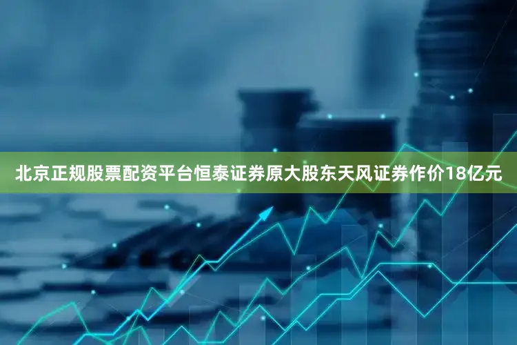 北京正规股票配资平台恒泰证券原大股东天风证券作价18亿元