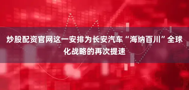 炒股配资官网这一安排为长安汽车“海纳百川”全球化战略的再次提速